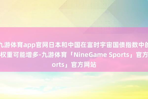 九游体育app官网日本和中国在富时宇宙国债指数中的市集权重可能增多-九游体育「NineGame Sports」官方网站