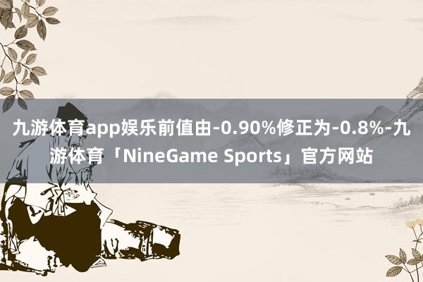 九游体育app娱乐前值由-0.90%修正为-0.8%-九游体育「NineGame Sports」官方网站