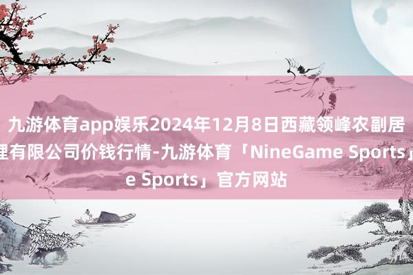 九游体育app娱乐2024年12月8日西藏领峰农副居品策画处理有限公司价钱行情-九游体育「NineGame Sports」官方网站