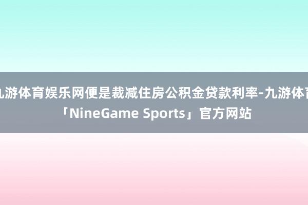 九游体育娱乐网便是裁减住房公积金贷款利率-九游体育「NineGame Sports」官方网站