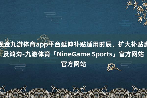 现金九游体育app平台延伸补贴适用时辰、扩大补贴惠及鸿沟-九游体育「NineGame Sports」官方网站