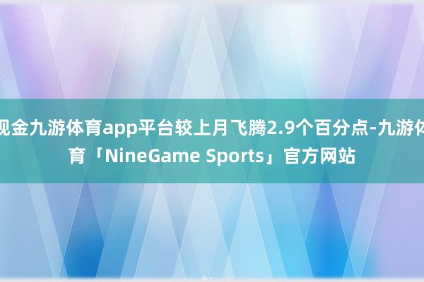 现金九游体育app平台较上月飞腾2.9个百分点-九游体育「NineGame Sports」官方网站