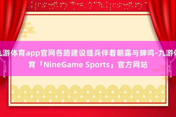 九游体育app官网各路建设雄兵伴着朝露与蝉鸣-九游体育「NineGame Sports」官方网站