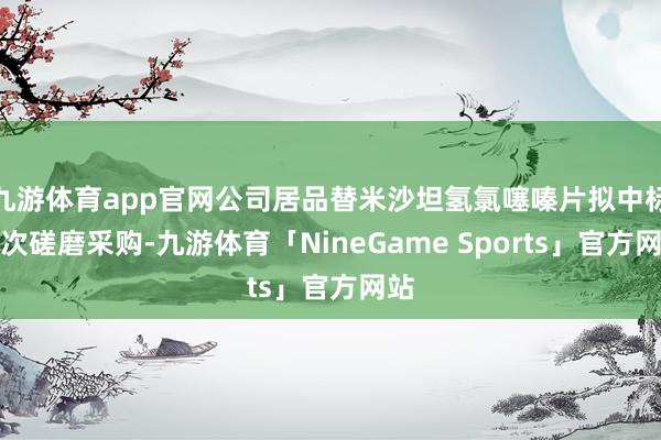九游体育app官网公司居品替米沙坦氢氯噻嗪片拟中标本次磋磨采购-九游体育「NineGame Sports」官方网站