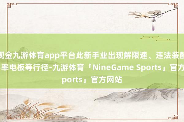 现金九游体育app平台此新手业出现解限速、违法装配 大功率电板等行径-九游体育「NineGame Sports」官方网站