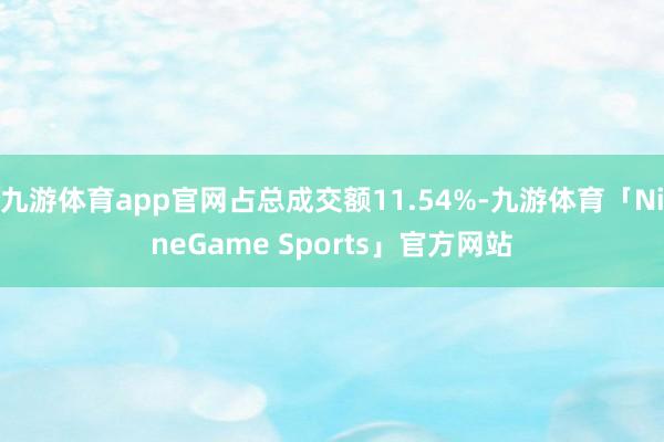 九游体育app官网占总成交额11.54%-九游体育「NineGame Sports」官方网站