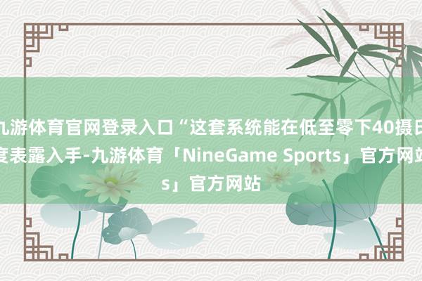 九游体育官网登录入口“这套系统能在低至零下40摄氏度表露入手-九游体育「NineGame Sports」官方网站