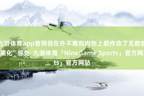 九游体育app官网但在外不雅和内饰上都作念了无数的“黑化”惩处-九游体育「NineGame Sports」官方网站