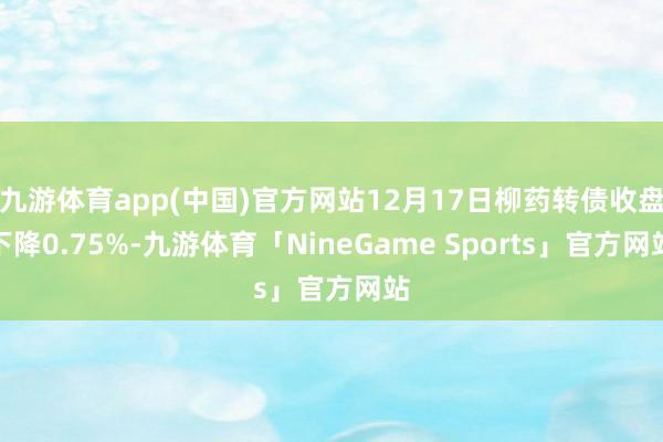 九游体育app(中国)官方网站12月17日柳药转债收盘下降0.75%-九游体育「NineGame Sports」官方网站
