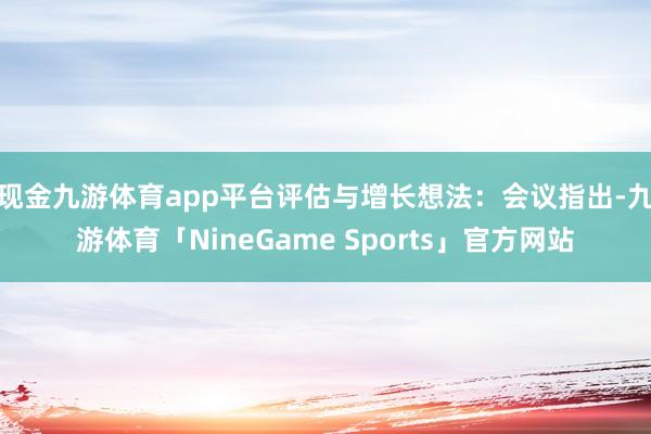 现金九游体育app平台　　评估与增长想法：会议指出-九游体育「NineGame Sports」官方网站