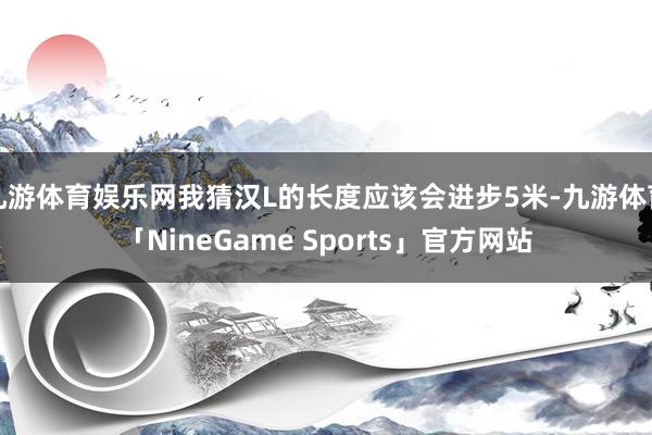 九游体育娱乐网我猜汉L的长度应该会进步5米-九游体育「NineGame Sports」官方网站