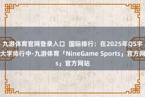 九游体育官网登录入口  国际排行：在2025年QS宇宙大学排行中-九游体育「NineGame Sports」官方网站
