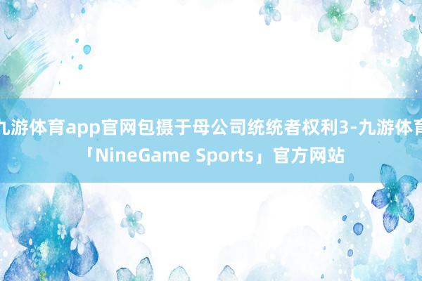 九游体育app官网包摄于母公司统统者权利3-九游体育「NineGame Sports」官方网站