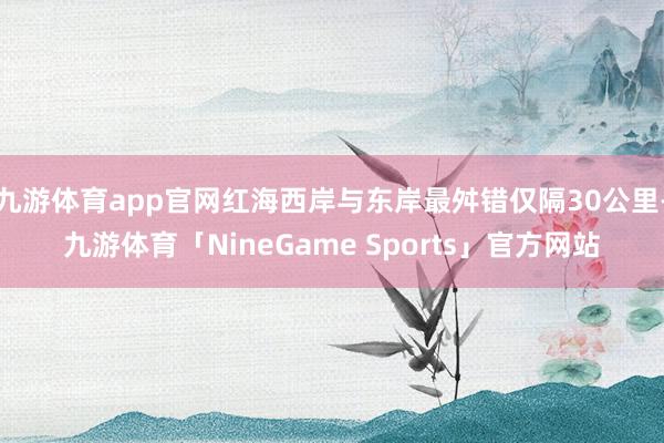 九游体育app官网红海西岸与东岸最舛错仅隔30公里-九游体育「NineGame Sports」官方网站