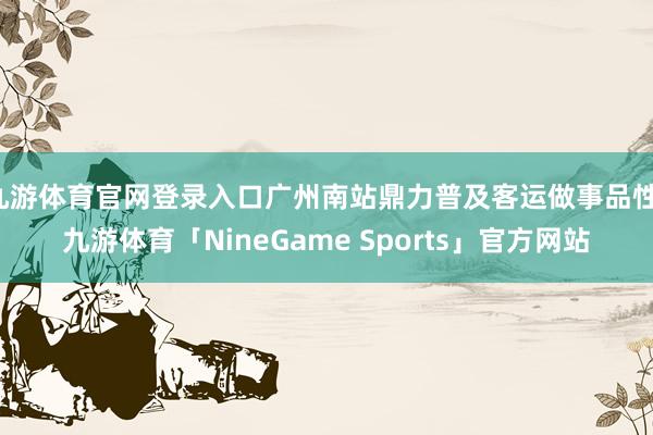 九游体育官网登录入口广州南站鼎力普及客运做事品性-九游体育「NineGame Sports」官方网站