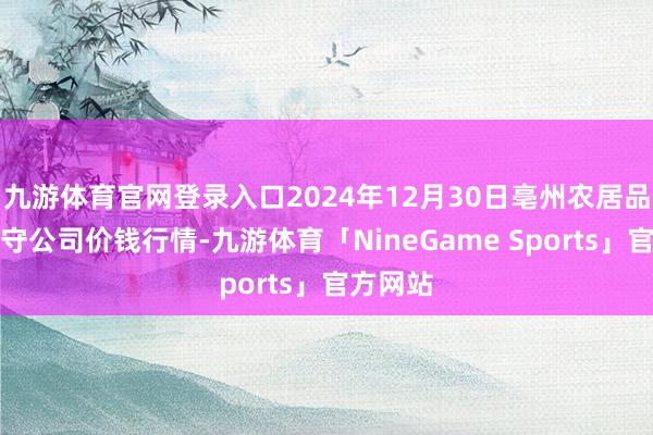 九游体育官网登录入口2024年12月30日亳州农居品有限职守公司价钱行情-九游体育「NineGame Sports」官方网站