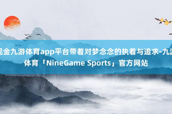 现金九游体育app平台带着对梦念念的执着与追求-九游体育「NineGame Sports」官方网站