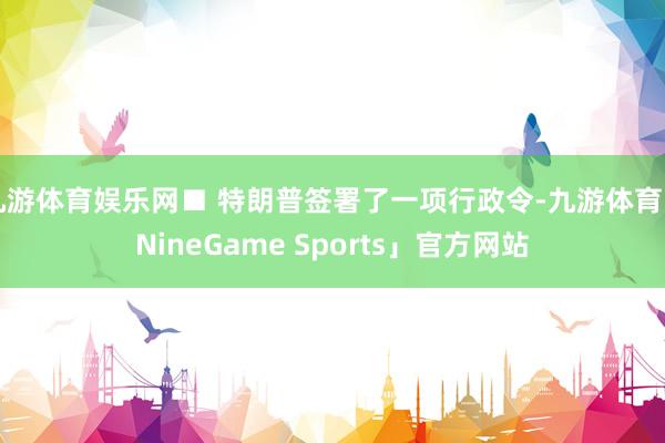 九游体育娱乐网■ 特朗普签署了一项行政令-九游体育「NineGame Sports」官方网站