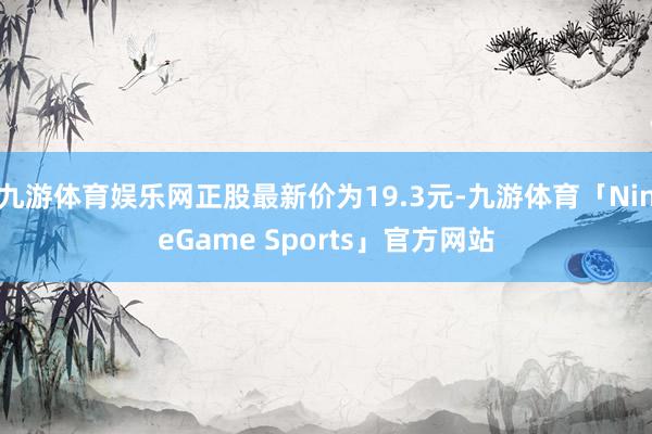 九游体育娱乐网正股最新价为19.3元-九游体育「NineGame Sports」官方网站