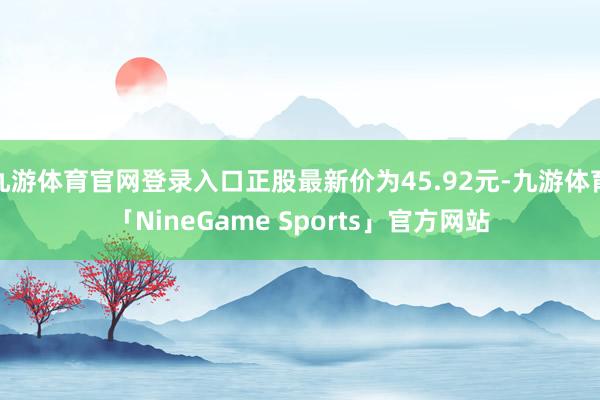 九游体育官网登录入口正股最新价为45.92元-九游体育「NineGame Sports」官方网站