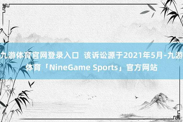 九游体育官网登录入口  该诉讼源于2021年5月-九游体育「NineGame Sports」官方网站