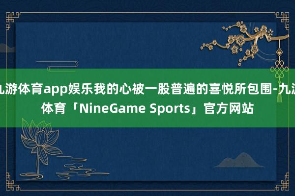 九游体育app娱乐我的心被一股普遍的喜悦所包围-九游体育「NineGame Sports」官方网站
