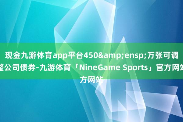 现金九游体育app平台450&ensp;万张可调整公司债券-九游体育「NineGame Sports」官方网站