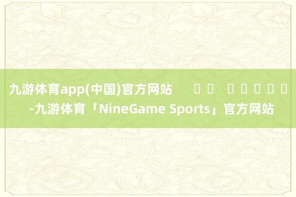 九游体育app(中国)官方网站      		  					  -九游体育「NineGame Sports」官方网站
