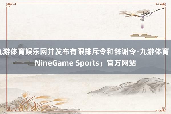 九游体育娱乐网并发布有限排斥令和辞谢令-九游体育「NineGame Sports」官方网站