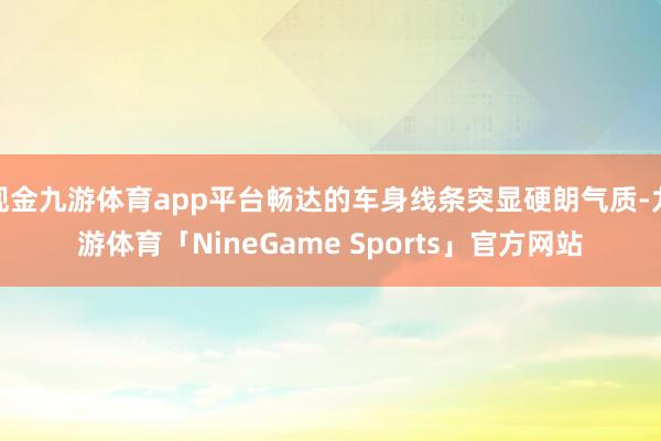 现金九游体育app平台畅达的车身线条突显硬朗气质-九游体育「NineGame Sports」官方网站