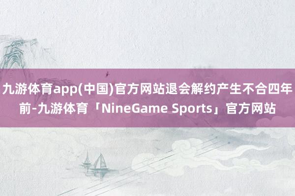 九游体育app(中国)官方网站退会解约产生不合　　四年前-九游体育「NineGame Sports」官方网站