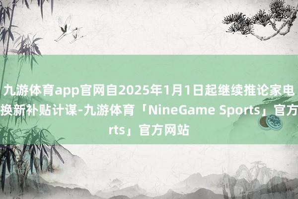 九游体育app官网自2025年1月1日起继续推论家电以旧换新补贴计谋-九游体育「NineGame Sports」官方网站
