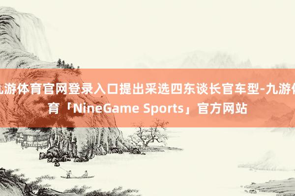 九游体育官网登录入口提出采选四东谈长官车型-九游体育「NineGame Sports」官方网站