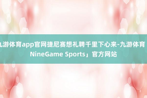 九游体育app官网捷尼赛想礼聘千里下心来-九游体育「NineGame Sports」官方网站