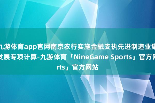 九游体育app官网南京农行实施金融支执先进制造业集群发展专项计算-九游体育「NineGame Sports」官方网站