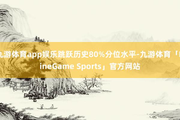 九游体育app娱乐跳跃历史80%分位水平-九游体育「NineGame Sports」官方网站