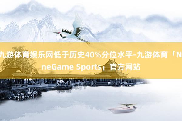 九游体育娱乐网低于历史40%分位水平-九游体育「NineGame Sports」官方网站