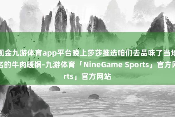 现金九游体育app平台晚上莎莎推选咱们去品味了当地驰名的牛肉暖锅-九游体育「NineGame Sports」官方网站