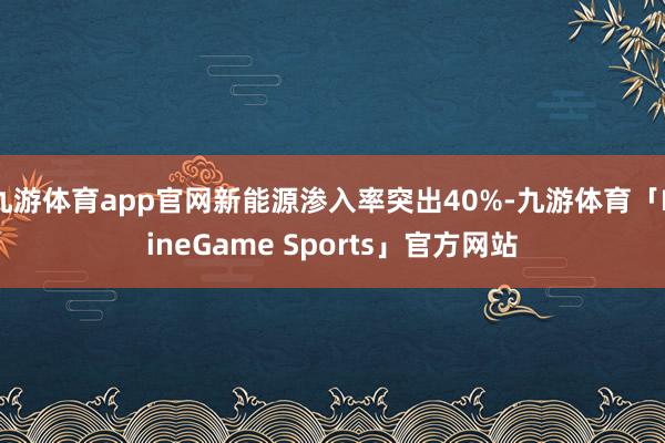 九游体育app官网新能源渗入率突出40%-九游体育「NineGame Sports」官方网站