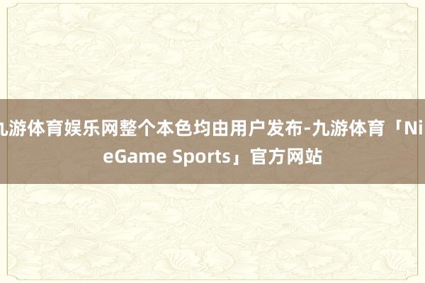 九游体育娱乐网整个本色均由用户发布-九游体育「NineGame Sports」官方网站