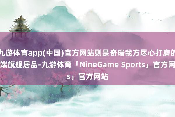 九游体育app(中国)官方网站则是奇瑞我方尽心打磨的高端旗舰居品-九游体育「NineGame Sports」官方网站
