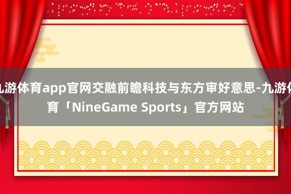 九游体育app官网交融前瞻科技与东方审好意思-九游体育「NineGame Sports」官方网站