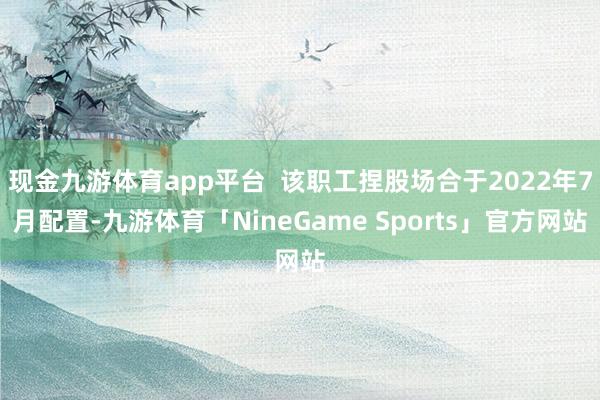 现金九游体育app平台  该职工捏股场合于2022年7月配置-九游体育「NineGame Sports」官方网站