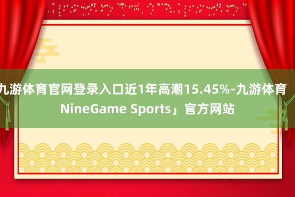 九游体育官网登录入口近1年高潮15.45%-九游体育「NineGame Sports」官方网站