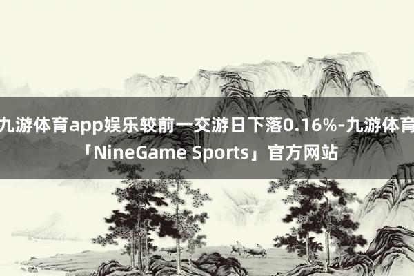 九游体育app娱乐较前一交游日下落0.16%-九游体育「NineGame Sports」官方网站