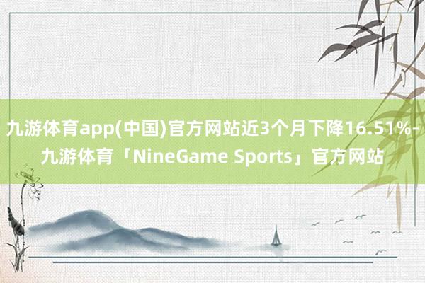 九游体育app(中国)官方网站近3个月下降16.51%-九游体育「NineGame Sports」官方网站