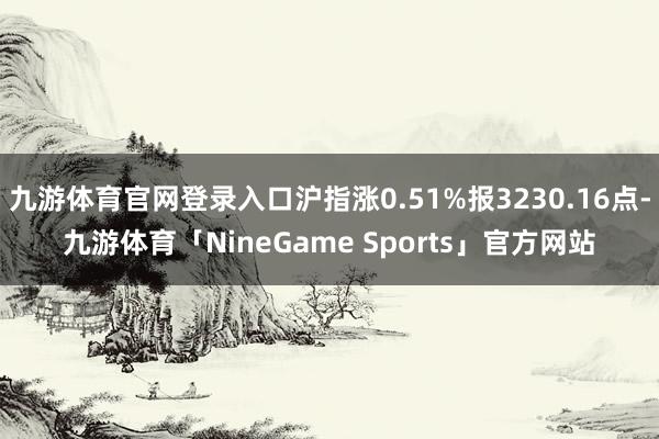 九游体育官网登录入口沪指涨0.51%报3230.16点-九游体育「NineGame Sports」官方网站