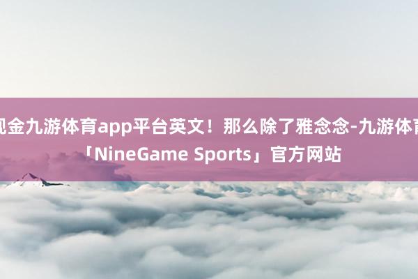 现金九游体育app平台英文！那么除了雅念念-九游体育「NineGame Sports」官方网站