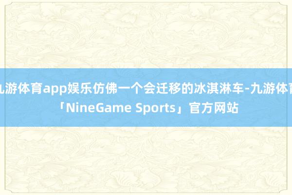 九游体育app娱乐仿佛一个会迁移的冰淇淋车-九游体育「NineGame Sports」官方网站
