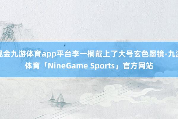 现金九游体育app平台李一桐戴上了大号玄色墨镜-九游体育「NineGame Sports」官方网站